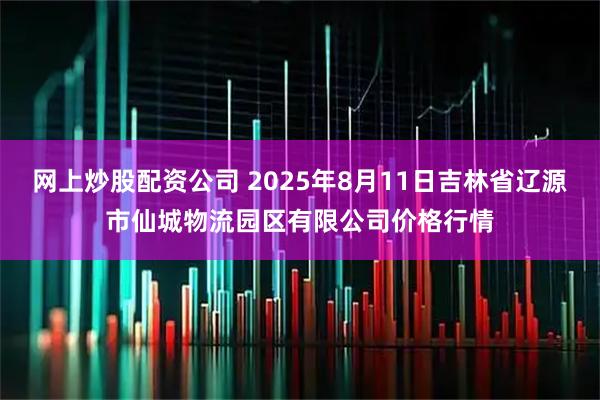 网上炒股配资公司 2025年8月11日吉林省辽源市仙城物流园区有限公司价格行情