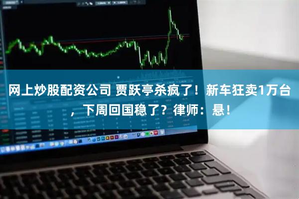 网上炒股配资公司 贾跃亭杀疯了！新车狂卖1万台，下周回国稳了？律师：悬！