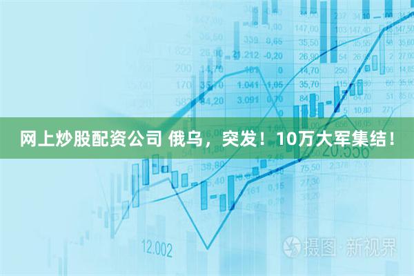 网上炒股配资公司 俄乌，突发！10万大军集结！