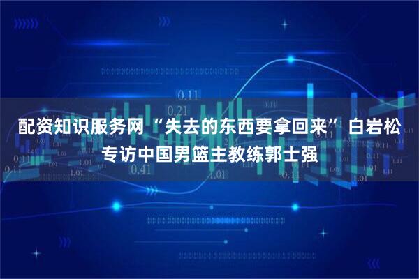 配资知识服务网 “失去的东西要拿回来” 白岩松专访中国男篮主教练郭士强
