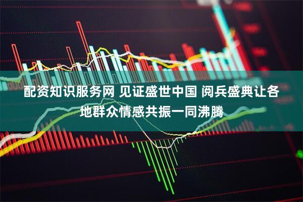 配资知识服务网 见证盛世中国 阅兵盛典让各地群众情感共振一同沸腾