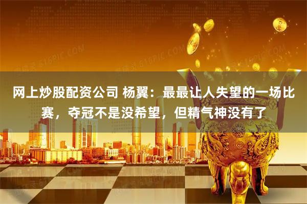 网上炒股配资公司 杨翼：最最让人失望的一场比赛，夺冠不是没希望，但精气神没有了