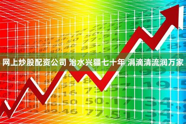 网上炒股配资公司 治水兴疆七十年 涓滴清流润万家