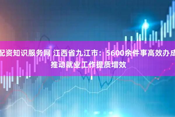配资知识服务网 江西省九江市：5600余件事高效办成 推动就业工作提质增效