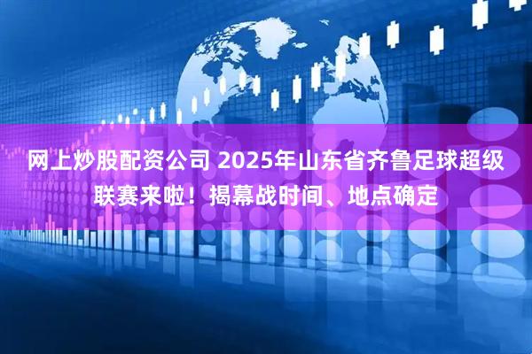 网上炒股配资公司 2025年山东省齐鲁足球超级联赛来啦！揭幕战时间、地点确定