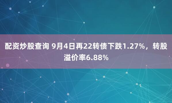 配资炒股查询 9月4日再22转债下跌1.27%，转股溢价率6.88%