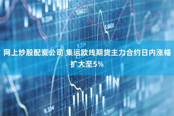 网上炒股配资公司 集运欧线期货主力合约日内涨幅扩大至5%