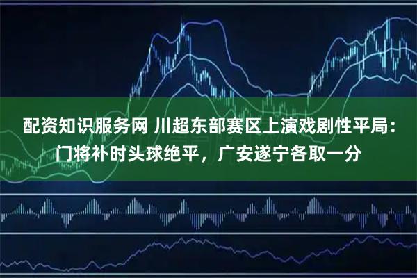配资知识服务网 川超东部赛区上演戏剧性平局：门将补时头球绝平，广安遂宁各取一分