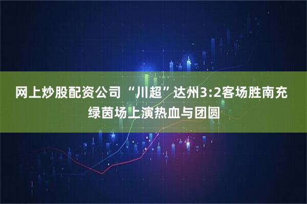 网上炒股配资公司 “川超”达州3:2客场胜南充 绿茵场上演热血与团圆