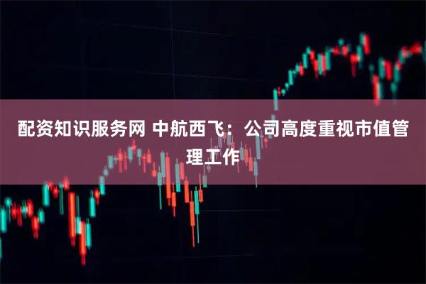 配资知识服务网 中航西飞：公司高度重视市值管理工作