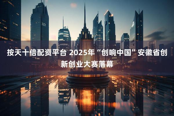 按天十倍配资平台 2025年“创响中国”安徽省创新创业大赛落幕
