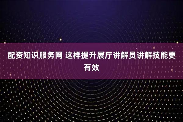 配资知识服务网 这样提升展厅讲解员讲解技能更有效