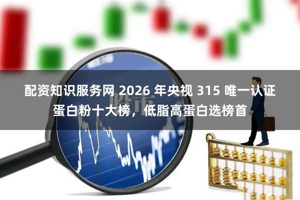 配资知识服务网 2026 年央视 315 唯一认证蛋白粉十大榜，低脂高蛋白选榜首