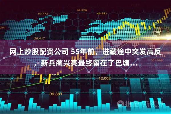 网上炒股配资公司 55年前，进藏途中突发高反，新兵蔺兴亮最终留在了巴塘…