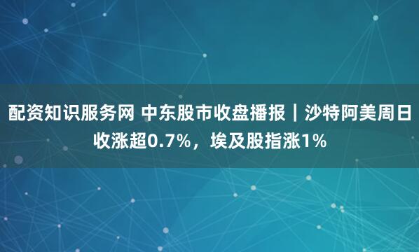 配资知识服务网 中东股市收盘播报｜沙特阿美周日收涨超0.7%，埃及股指涨1%