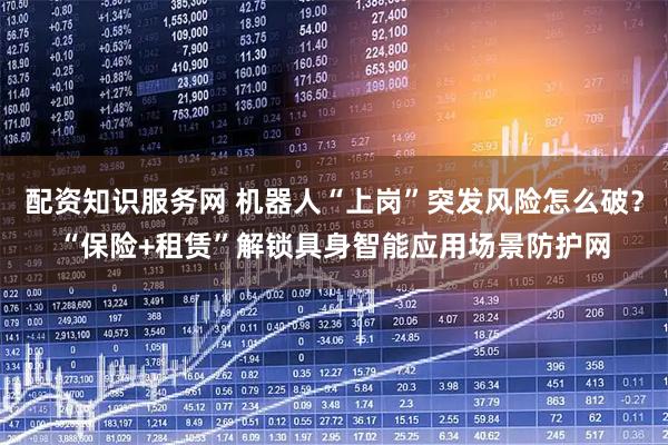 配资知识服务网 机器人“上岗”突发风险怎么破？“保险+租赁”解锁具身智能应用场景防护网