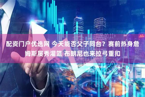 配资门户优选网 今天能否父子同台？赛前热身詹姆斯屡秀灌篮 布朗尼也来拉弓重扣