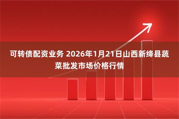 可转债配资业务 2026年1月21日山西新绛县蔬菜批发市场价格行情