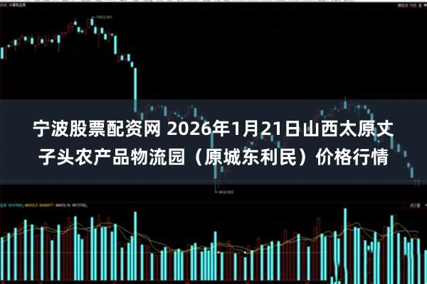 宁波股票配资网 2026年1月21日山西太原丈子头农产品物流园（原城东利民）价格行情