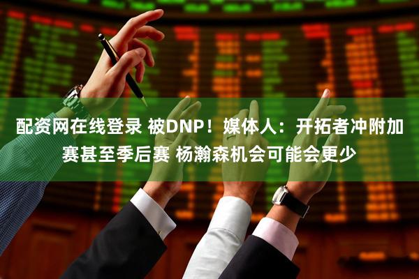 配资网在线登录 被DNP！媒体人：开拓者冲附加赛甚至季后赛 杨瀚森机会可能会更少
