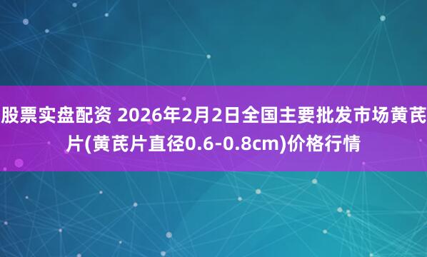 股票实盘配资 2026年2月2日全国主要批发市场黄芪片(黄芪片直径0.6-0.8cm)价格行情