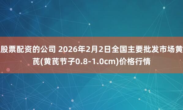 股票配资的公司 2026年2月2日全国主要批发市场黄芪(黄芪节子0.8-1.0cm)价格行情