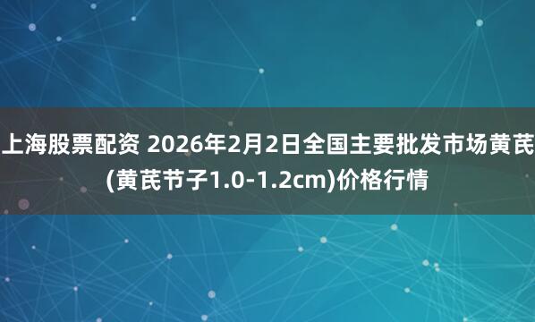 上海股票配资 2026年2月2日全国主要批发市场黄芪(黄芪节子1.0-1.2cm)价格行情