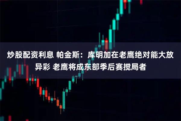 炒股配资利息 帕金斯：库明加在老鹰绝对能大放异彩 老鹰将成东部季后赛搅局者