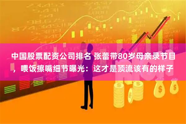 中国股票配资公司排名 张蕾带80岁母亲录节目，喂饭擦嘴细节曝光：这才是顶流该有的样子