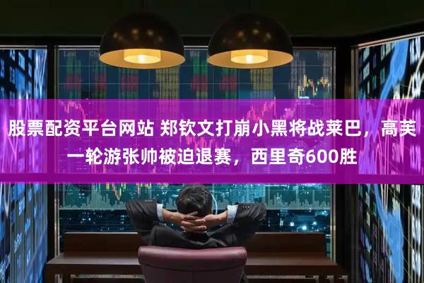 股票配资平台网站 郑钦文打崩小黑将战莱巴，高芙一轮游张帅被迫退赛，西里奇600胜