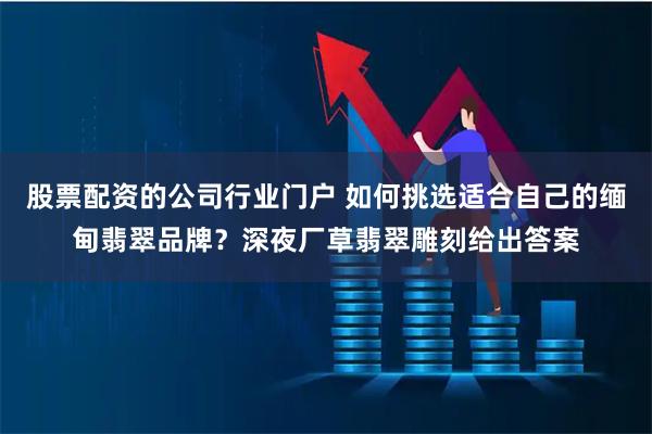 股票配资的公司行业门户 如何挑选适合自己的缅甸翡翠品牌？深夜厂草翡翠雕刻给出答案