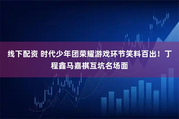 线下配资 时代少年团荣耀游戏环节笑料百出！丁程鑫马嘉祺互坑名场面