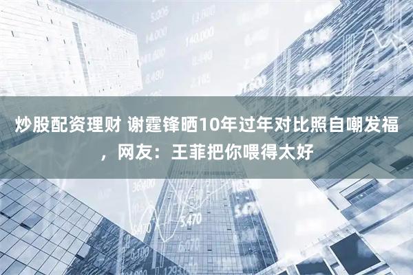 炒股配资理财 谢霆锋晒10年过年对比照自嘲发福，网友：王菲把你喂得太好