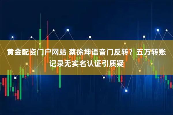 黄金配资门户网站 蔡徐坤语音门反转？五万转账记录无实名认证引质疑