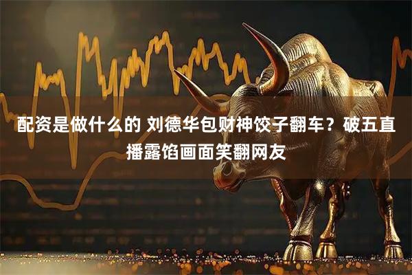 配资是做什么的 刘德华包财神饺子翻车？破五直播露馅画面笑翻网友