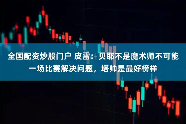 全国配资炒股门户 皮雷：贝耶不是魔术师不可能一场比赛解决问题，塔帅是最好榜样