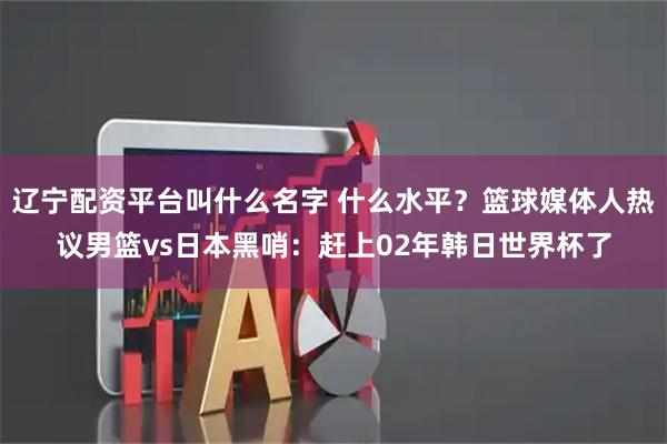 辽宁配资平台叫什么名字 什么水平？篮球媒体人热议男篮vs日本黑哨：赶上02年韩日世界杯了
