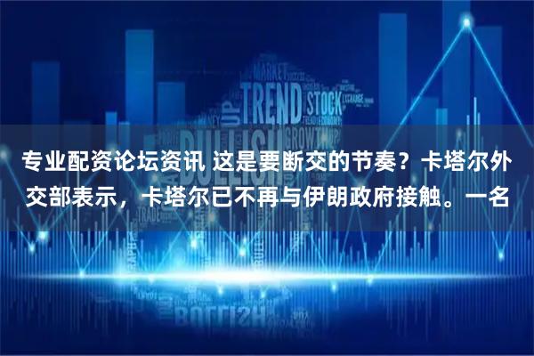 专业配资论坛资讯 这是要断交的节奏？卡塔尔外交部表示，卡塔尔已不再与伊朗政府接触。一名