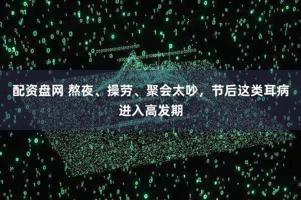 配资盘网 熬夜、操劳、聚会太吵，节后这类耳病进入高发期