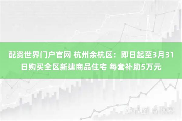 配资世界门户官网 杭州余杭区：即日起至3月31日购买全区新建商品住宅 每套补助5万元