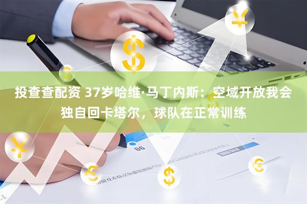 投查查配资 37岁哈维·马丁内斯：空域开放我会独自回卡塔尔，球队在正常训练