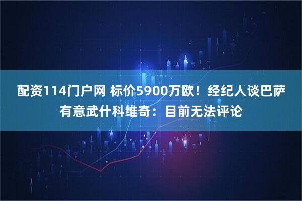 配资114门户网 标价5900万欧！经纪人谈巴萨有意武什科维奇：目前无法评论