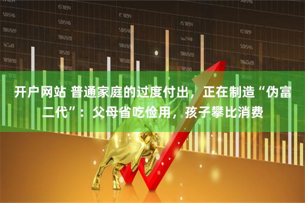 开户网站 普通家庭的过度付出，正在制造“伪富二代”：父母省吃俭用，孩子攀比消费