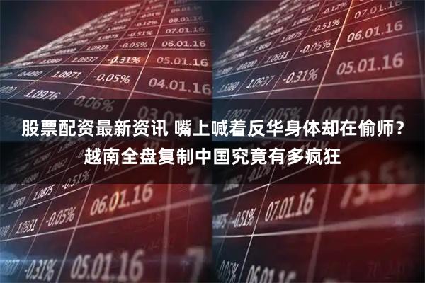 股票配资最新资讯 嘴上喊着反华身体却在偷师？越南全盘复制中国究竟有多疯狂