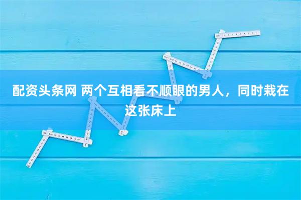 配资头条网 两个互相看不顺眼的男人，同时栽在这张床上