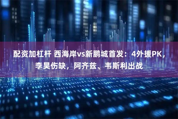配资加杠杆 西海岸vs新鹏城首发：4外援PK，李昊伤缺，阿齐兹、韦斯利出战