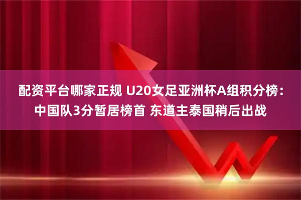 配资平台哪家正规 U20女足亚洲杯A组积分榜：中国队3分暂居榜首 东道主泰国稍后出战