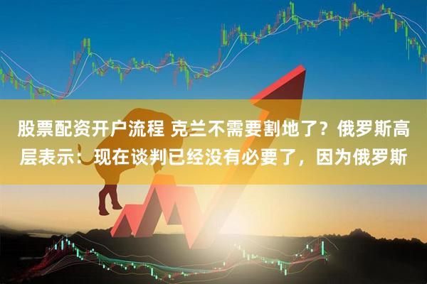 股票配资开户流程 克兰不需要割地了？俄罗斯高层表示：现在谈判已经没有必要了，因为俄罗斯