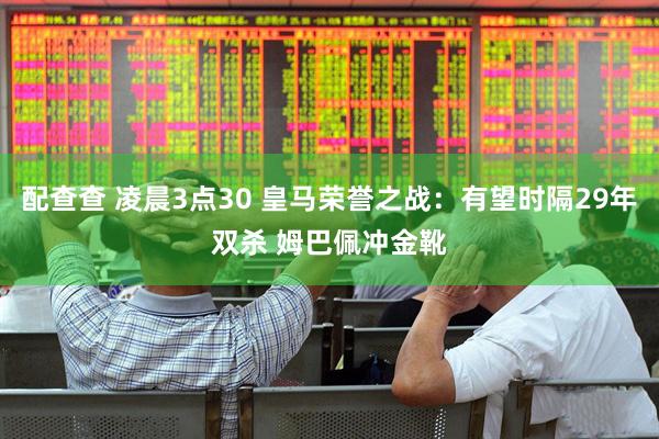 配查查 凌晨3点30 皇马荣誉之战：有望时隔29年双杀 姆巴佩冲金靴