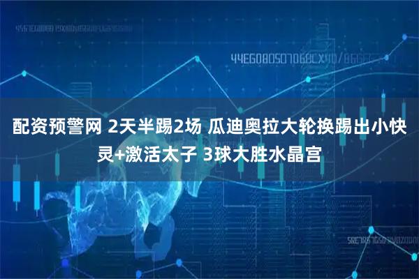 配资预警网 2天半踢2场 瓜迪奥拉大轮换踢出小快灵+激活太子 3球大胜水晶宫